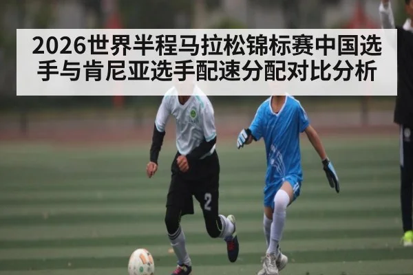 2026世界半程马拉松锦标赛中国选手与肯尼亚选手配速分配对比分析
